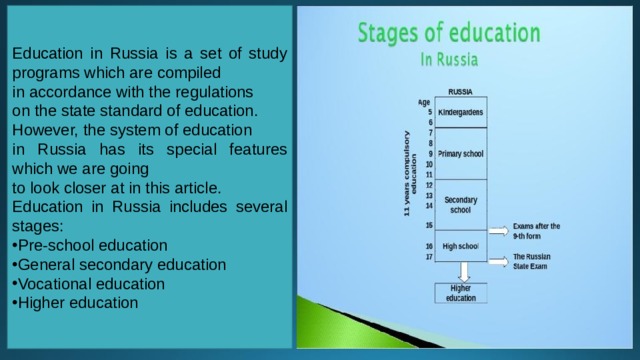 Education in Russia is a set of study programs which are compiled in accordance with the regulations on the state standard of education.  However, the system of education in Russia has its special features which we are going to look closer at in this article.   Education in Russia includes several stages: Pre-school education General secondary education Vocational education Higher education 