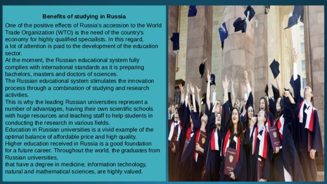 Benefits of studying in Russia  One of the positive effects of Russia's accession to the World Trade Organization (WTO) is the need of the country's economy for highly qualified specialists. In this regard, a lot of attention is paid to the development of the education sector. At the moment, the Russian educational system fully complies with international standards as it is preparing bachelors, masters and doctors of sciences. The Russian educational system stimulates the innovation process through a combination of studying and research activities. This is why the leading Russian universities represent a number of advantages, having their own scientific schools with huge resources and teaching staff to help students in conducting the research in various fields.  Education in Russian universities is a vivid example of the optimal balance of affordable price and high quality. Higher education received in Russia is a good foundation for a future career. Throughout the world, the graduates from Russian universities, that have a degree in medicine, information technology, natural and mathematical sciences, are highly valued. 