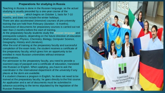 Preparations for studying in Russia  Teaching in Russia is done in the Russian language, so the actual studying is usually preceded by a one-year course of the  preparatory faculty , which begins on October 1, lasts for 7-10 months, and does not include the winter holidays. There are also accelerated (intensive) courses of pre-university training that are held from February (duration - 6 months). Submission of documents for preparatory courses is carried out not later than 2 months before the start of training.  At the preparatory faculty students study the  Russian language  and prerequisite subjects, depending on the future direction of education (Mathematics, Physics, Chemistry, Biology, Computer Science, Geography, History and Literature). After the end of training at the preparatory faculty and successful completion of the exam tests, the student receives a certificate of the preparatory faculty, which gives him an opportunity to be enrolled in most Russian universities without entrance examinations.  For admission to the preparatory faculty, you need to provide a scanned copy of passport and a certificate of education, translated into Russian or English. When applying, you have to ask the coordinator in the international department of the university if any places at the dorm are available.  If a student chooses a program in English, he does not need to be trained at the preparatory faculty; he goes directly to the first course. An application and a set of documents must be submitted in advance according to the terms stipulated by the legislation of the Russian Federation. 