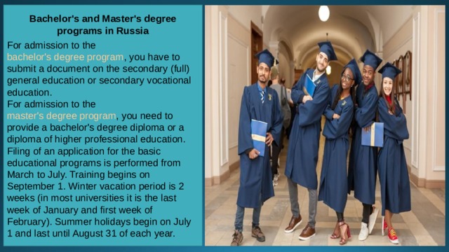 Bachelor's and Master's degree programs in Russia  For admission to the  bachelor's degree program , you have to submit a document on the secondary (full) general education or secondary vocational education. For admission to the  master's degree program , you need to provide a bachelor's degree diploma or a diploma of higher professional education.  Filing of an application for the basic educational programs is performed from March to July. Training begins on September 1. Winter vacation period is 2 weeks (in most universities it is the last week of January and first week of February). Summer holidays begin on July 1 and last until August 31 of each year. 