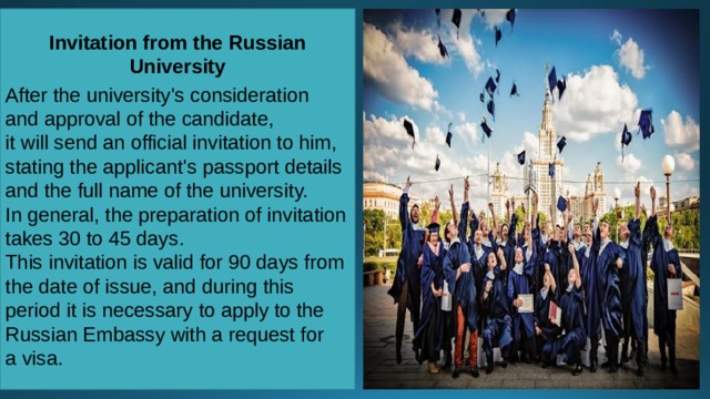 Invitation from the Russian University  After the university's consideration and approval of the candidate, it will send an official invitation to him, stating the applicant's passport details and the full name of the university. In general, the preparation of invitation takes 30 to 45 days. This invitation is valid for 90 days from the date of issue, and during this period it is necessary to apply to the Russian Embassy with a request for a visa. 