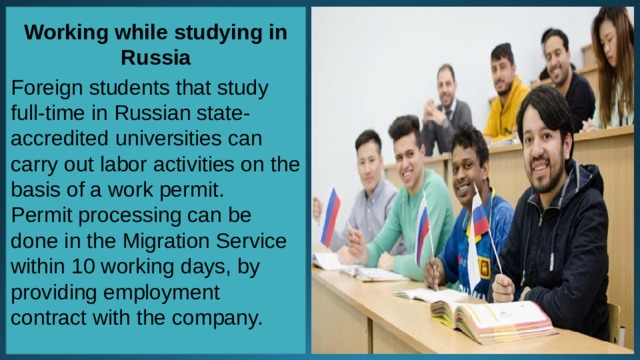 Working while studying in Russia  Foreign students that study full-time in Russian state-accredited universities can carry out labor activities on the basis of a work permit. Permit processing can be done in the Migration Service within 10 working days, by providing employment contract with the company.   