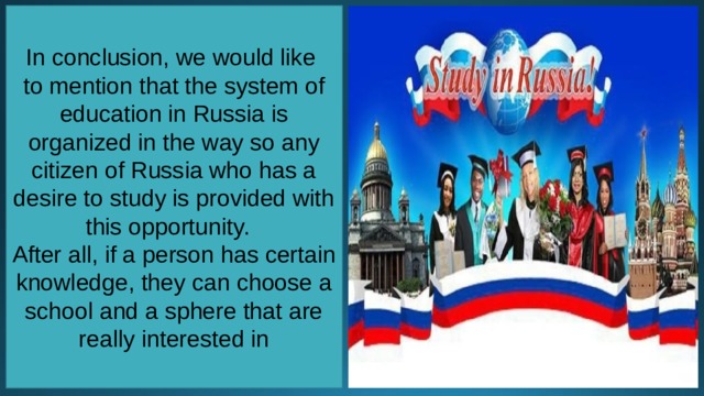 In conclusion, we would like to mention that the system of education in Russia is organized in the way so any citizen of Russia who has a desire to study is provided with this opportunity.   After all, if a person has certain knowledge, they can choose a school and a sphere that are really interested in 