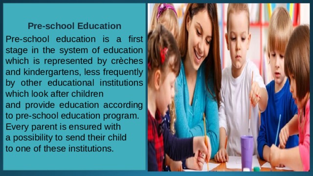 Pre-school Education  Pre-school education is a first stage in the system of education which is represented by crèches and kindergartens, less frequently by other educational institutions which look after children and provide education according to pre-school education program. Every parent is ensured with a possibility to send their child to one of these institutions. 