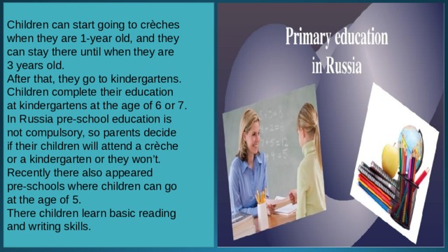 Children can start going to crèches when they are 1-year old, and they can stay there until when they are 3 years old. After that, they go to kindergartens.   Children complete their education at kindergartens at the age of 6 or 7. In Russia pre-school education is not compulsory, so parents decide if their children will attend a crèche or a kindergarten or they won’t. Recently there also appeared pre-schools where children can go at the age of 5. There children learn basic reading and writing skills. 