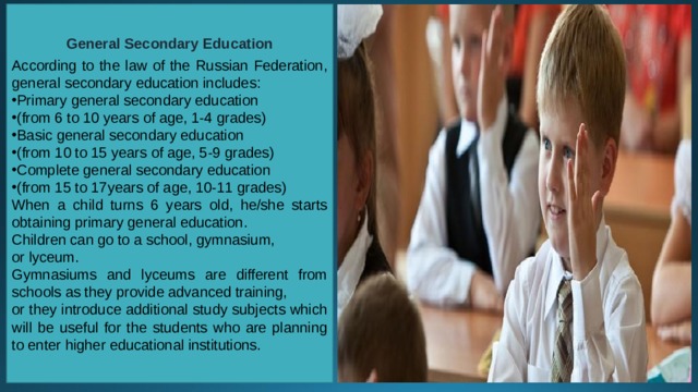 General Secondary Education  According to the law of the Russian Federation, general secondary education includes: Primary general secondary education (from 6 to 10 years of age, 1-4 grades) Basic general secondary education (from 10 to 15 years of age, 5-9 grades) Complete general secondary education (from 15 to 17years of age, 10-11 grades) When a child turns 6 years old, he/she starts obtaining primary general education. Children can go to a school, gymnasium, or lyceum. Gymnasiums and lyceums are different from schools as they provide advanced training, or they introduce additional study subjects which will be useful for the students who are planning to enter higher educational institutions. 