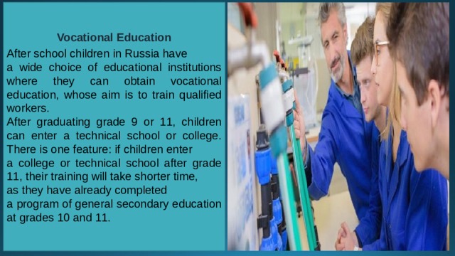 Vocational Education  After school children in Russia have a wide choice of educational institutions where they can obtain vocational education, whose aim is to train qualified workers. After graduating grade 9 or 11, children can enter a technical school or college. There is one feature: if children enter a college or technical school after grade 11, their training will take shorter time, as they have already completed a program of general secondary education at grades 10 and 11. 