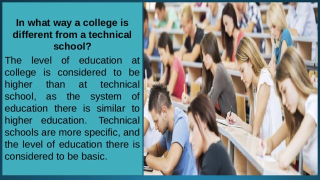 In what way a college is different from a technical school?  The level of education at college is considered to be higher than at technical school, as the system of education there is similar to higher education.  Technical schools are more specific, and the level of education there is considered to be basic. 