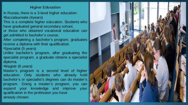 Higher Education  In Russia, there is a 3-level higher education: Baccalaureate (4years) This is a complete higher education. Students who have graduated general secondary school, or those who obtained vocational education can get admitted to bachelor’s course. After completing a bachelor’s program, graduates receive a diploma with their qualification. Specialist (5 years) Unlike bachelor’s program, after graduating the specialist program, a graduate obtains a specialist diploma. Magistr (6 years) Master’s program is a second level of higher education. Only students who already hold bachelor’s or specialist’s degrees can do master’s program.  Doing a master’s program, you can expand your knowledge and improve your qualification in the profession you have already chosen. 