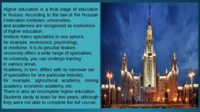 Higher education is a final stage of education in Russia. According to the law of the Russian Federation institutes, universities, and academies are recognized as institutions of higher education. Institute trains specialists in one sphere, for example, economics, psychology, or medicine. It is its peculiar feature. University offers a wide range of specialties. At university, you can undergo training in various areas. Academy, in turn, differs with its narrower set of specialties for one particular industry, for example, agricultural academy, mining academy, economic academy, etc. There is also an incomplete higher education.   Students study at least for two years, although they were not able to complete the full course. 