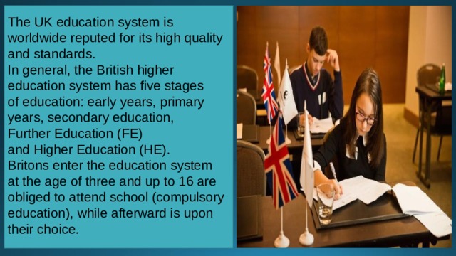 The UK education system is worldwide reputed for its high quality and standards. In general, the British higher education system has five stages  of education: early years, primary years, secondary education, Further Education (FE) and Higher Education (HE). Britons enter the education system at the age of three and up to 16 are obliged to attend school (compulsory education), while afterward is upon their choice. 