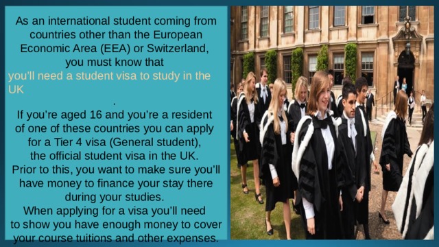 As an international student coming from countries other than the European Economic Area (EEA) or Switzerland, you must know that  you’ll need a student visa to study in the UK . If you’re aged 16 and you’re a resident of one of these countries you can apply for a Tier 4 visa (General student), the official student visa in the UK. Prior to this, you want to make sure you’ll have money to finance your stay there during your studies. When applying for a visa you’ll need to show you have enough money to cover your course tuitions and other expenses. 
