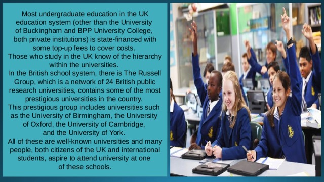 Most undergraduate education in the UK education system (other than the University of Buckingham and BPP University College, both private institutions) is state-financed with some top-up fees to cover costs. Those who study in the UK know of the hierarchy within the universities. In the British school system, there is The Russell Group, which is a network of 24 British public research universities, contains some of the most prestigious universities in the country. This prestigious group includes universities such as the University of Birmingham, the University of Oxford, the University of Cambridge, and the University of York. All of these are well-known universities and many people, both citizens of the UK and international students, aspire to attend university at one of these schools. 