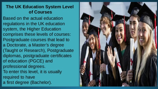 The UK Education System Level of Courses  Based on the actual education regulations in the UK education system, the Higher Education comprises these levels of courses: Postgraduate courses that lead to a Doctorate, a Master’s degree (Taught or Research), Postgraduate diplomas, postgraduate certificates of education (PGCE) and professional degrees. To enter this level, it is usually required to have a first degree (Bachelor). 