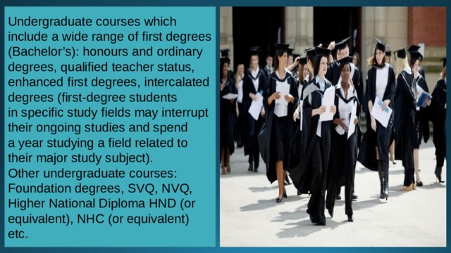 Undergraduate courses which include a wide range of first degrees (Bachelor’s): honours and ordinary degrees, qualified teacher status, enhanced first degrees, intercalated degrees (first-degree students in specific study fields may interrupt their ongoing studies and spend a year studying a field related to their major study subject). Other undergraduate courses: Foundation degrees, SVQ, NVQ, Higher National Diploma HND (or equivalent), NHC (or equivalent) etc. 