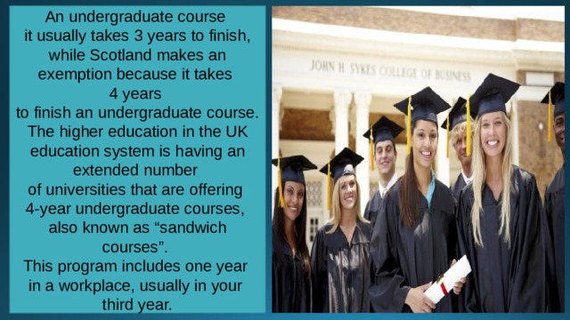 An undergraduate course it usually takes 3 years to finish, while Scotland makes an exemption because it takes 4 years to finish an undergraduate course. The higher education in the UK education system is having an extended number of universities that are offering 4-year undergraduate courses, also known as “sandwich courses”. This program includes one year in a workplace, usually in your third year. 