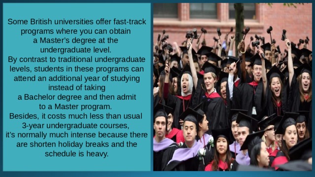 Some British universities offer fast-track programs where you can obtain a Master’s degree at the undergraduate level. By contrast to traditional undergraduate levels, students in these programs can attend an additional year of studying instead of taking  a Bachelor degree and then admit to a Master program. Besides, it costs much less than usual 3-year undergraduate courses, it’s normally much intense because there are shorten holiday breaks and the schedule is heavy. 