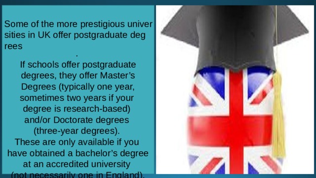 Some of the more prestigious universities in UK offer postgraduate degrees . If schools offer postgraduate degrees, they offer Master’s Degrees (typically one year, sometimes two years if your degree is research-based) and/or Doctorate degrees (three-year degrees). These are only available if you have obtained a bachelor’s degree at an accredited university (not necessarily one in England). 