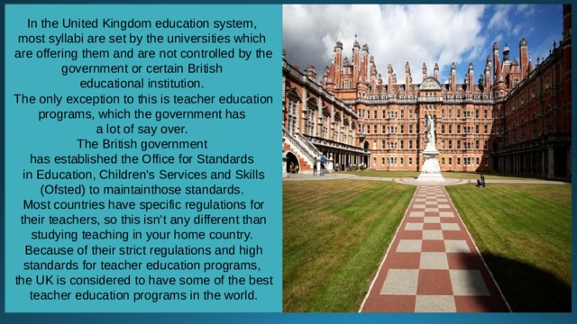 In the United Kingdom education system, most syllabi are set by the universities which are offering them and are not controlled by the government or certain British educational institution. The only exception to this is teacher education programs, which the government has a lot of say over. The British government has established the Office for Standards in Education, Children’s Services and Skills (Ofsted) to maintainthose standards. Most countries have specific regulations for their teachers, so this isn’t any different than studying teaching in your home country. Because of their strict regulations and high standards for teacher education programs, the UK is considered to have some of the best teacher education programs in the world. 