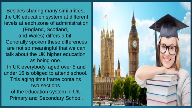 Besides sharing many similarities, the UK education system at different levels at each zone of administration (England, Scotland, and Wales) differs a bit. Generally spoken these differences are not so meaningful that we can talk about the UK higher education as being one. In UK everybody, aged over 5 and under 16 is obliged to attend school. This aging time frame contains two sections of the education system in UK: Primary and Secondary School. 