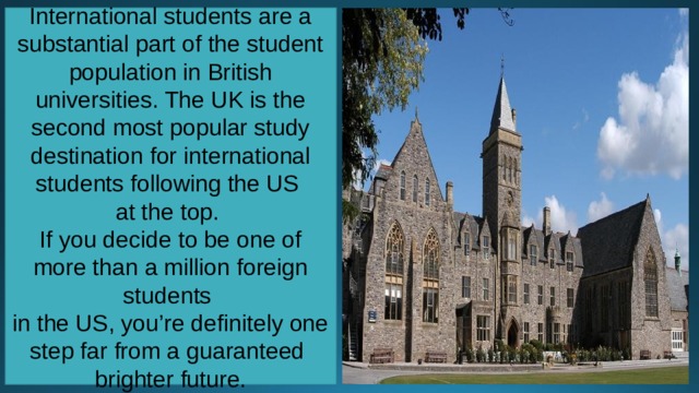 International students are a substantial part of the student population in British universities. The UK is the second most popular study destination for international students following the US at the top. If you decide to be one of more than a million foreign students in the US, you’re definitely one step far from a guaranteed brighter future. 