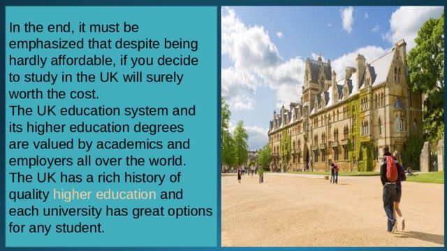 In the end, it must be emphasized that despite being hardly affordable, if you decide to study in the UK will surely worth the cost. The UK education system and its higher education degrees are valued by academics and employers all over the world. The UK has a rich history of quality  higher education  and each university has great options for any student. 