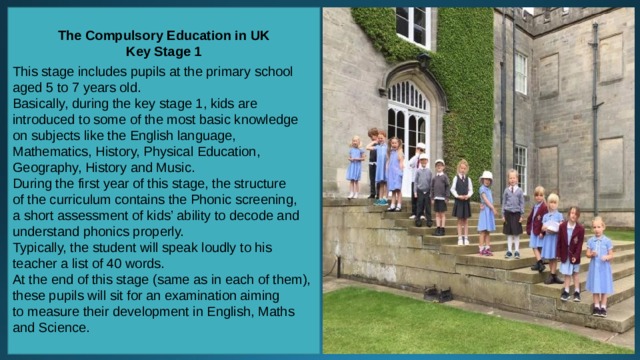 The Compulsory Education in UK Key Stage 1 This stage includes pupils at the primary school aged 5 to 7 years old. Basically, during the key stage 1, kids are introduced to some of the most basic knowledge on subjects like the English language, Mathematics, History, Physical Education, Geography, History and Music. During the first year of this stage, the structure of the curriculum contains the Phonic screening, a short assessment of kids’ ability to decode and understand phonics properly. Typically, the student will speak loudly to his teacher a list of 40 words. At the end of this stage (same as in each of them), these pupils will sit for an examination aiming to measure their development in English, Maths and Science. 