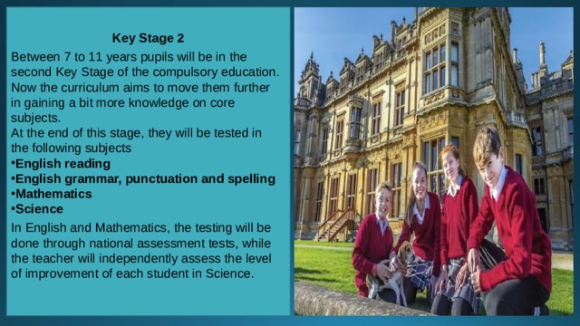 Key Stage 2 Between 7 to 11 years pupils will be in the second Key Stage of the compulsory education. Now the curriculum aims to move them further in gaining a bit more knowledge on core subjects. At the end of this stage, they will be tested in the following subjects English reading English grammar, punctuation and spelling Mathematics Science In English and Mathematics, the testing will be done through national assessment tests, while the teacher will independently assess the level of improvement of each student in Science. 