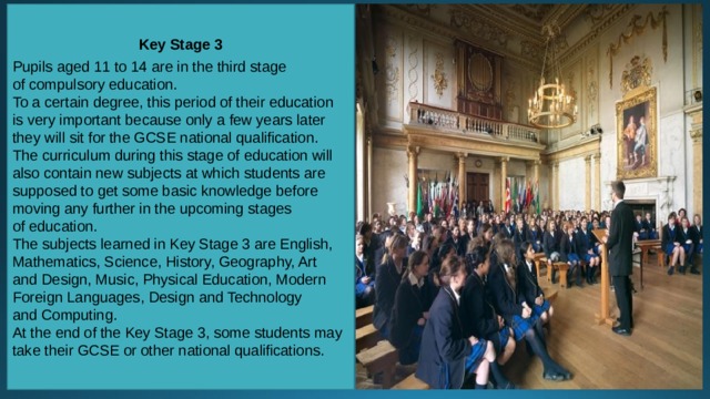 Key Stage 3 Pupils aged 11 to 14 are in the third stage of compulsory education. To a certain degree, this period of their education is very important because only a few years later they will sit for the GCSE national qualification. The curriculum during this stage of education will also contain new subjects at which students are supposed to get some basic knowledge before moving any further in the upcoming stages of education. The subjects learned in Key Stage 3 are English, Mathematics, Science, History, Geography, Art and Design, Music, Physical Education, Modern Foreign Languages, Design and Technology and Computing. At the end of the Key Stage 3, some students may take their GCSE or other national qualifications. 