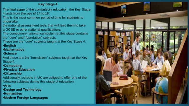 Key Stage 4 The final stage of the compulsory education, the Key Stage 4 lasts from the age of 14 to 16. This is the most common period of time for students to undertake the national assessment tests that will lead them to take a GCSE or other national qualifications. The compulsory national curriculum at this stage contains the “core” and “foundation” subjects. These are the “core” subjects taught at the Key Stage 4: English Mathematics Science And these are the “foundation” subjects taught at the Key Stage 4: Computing Physical Education Citizenship Additionally, schools in UK are obliged to offer one of the following subjects during this stage of education Arts Design and Technology Humanities Modern Foreign Languages 