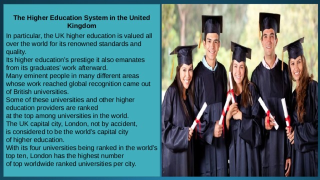 The Higher Education System in the United Kingdom  In particular, the UK higher education is valued all over the world for its renowned standards and quality. Its higher education’s prestige it also emanates from its graduates’ work afterward. Many eminent people in many different areas whose work reached global recognition came out of British universities. Some of these universities and other higher education providers are ranked at the top among universities in the world. The UK capital city, London, not by accident, is considered to be the world’s capital city of higher education. With its four universities being ranked in the world’s top ten, London has the highest number of top worldwide ranked universities per city. 
