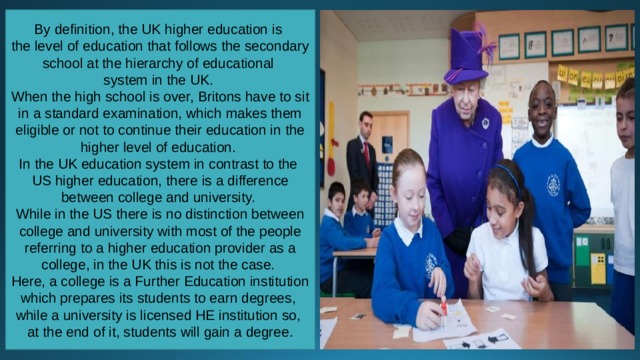 By definition, the UK higher education is the level of education that follows the secondary school at the hierarchy of educational system in the UK. When the high school is over, Britons have to sit in a standard examination, which makes them eligible or not to continue their education in the higher level of education. In the UK education system in contrast to the US higher education, there is a difference between college and university. While in the US there is no distinction between college and university with most of the people referring to a higher education provider as a college, in the UK this is not the case. Here, a college is a Further Education institution which prepares its students to earn degrees, while a university is licensed HE institution so, at the end of it, students will gain a degree. 