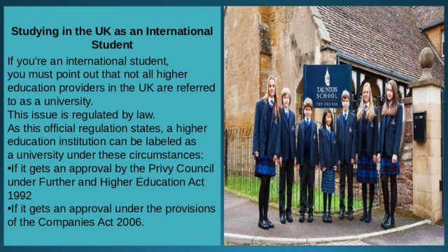 Studying in the UK as an International Student  If you’re an international student, you must point out that not all higher education providers in the UK are referred to as a university. This issue is regulated by law. As this official regulation states, a higher education institution can be labeled as a university under these circumstances: If it gets an approval by the Privy Council under Further and Higher Education Act 1992 If it gets an approval under the provisions of the Companies Act 2006. 