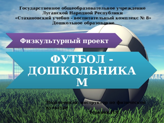 Государственное общеобразовательное учреждение Луганской Народной Республики «Стахановский учебно - воспитательный комплекс № 8» Дошкольное образование Физкультурный проект ФУТБОЛ - ДОШКОЛЬНИКАМ Подготовила: инструктор по физической культуре  Теряник Н.С. 