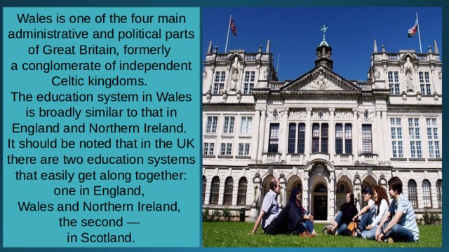 Wales is one of the four main administrative and political parts of Great Britain, formerly a conglomerate of independent Celtic kingdoms. The education system in Wales is broadly similar to that in England and Northern Ireland. It should be noted that in the UK there are two education systems that easily get along together: one in England, Wales and Northern Ireland, the second — in Scotland. 