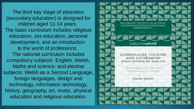 The third key stage of education (secondary education) is designed for children aged 11-14 years. The basic curriculum includes religious education, sex education, personal development, and an introduction to the world of professions. The national curriculum includes compulsory subjects: English, Welsh, Maths and science; and elective subjects: Welsh as a Second Language, foreign languages, design and technology, information technology, history, geography, art, music, physical education and religious education. 