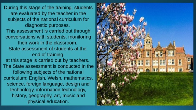 During this stage of the training, students are evaluated by the teacher in the subjects of the national curriculum for diagnostic purposes. This assessment is carried out through conversations with students, monitoring their work in the classroom. State assessment of students at the end of training at this stage is carried out by teachers. The State assessment is conducted in the following subjects of the national curriculum: English, Welsh, mathematics, science, foreign language, design and technology, information technology, history, geography, art, music and physical education. 