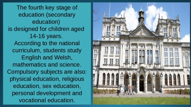 The fourth key stage of education (secondary education) is designed for children aged 14-16 years. According to the national curriculum, students study English and Welsh, mathematics and science. Compulsory subjects are also: physical education, religious education, sex education, personal development and vocational education. 