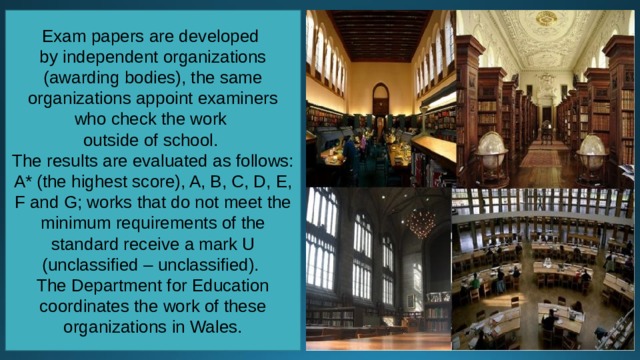 Exam papers are developed by independent organizations (awarding bodies), the same organizations appoint examiners who check the work outside of school. The results are evaluated as follows: A* (the highest score), A, B, C, D, E, F and G; works that do not meet the minimum requirements of the standard receive a mark U (unclassified – unclassified). The Department for Education coordinates the work of these organizations in Wales. 