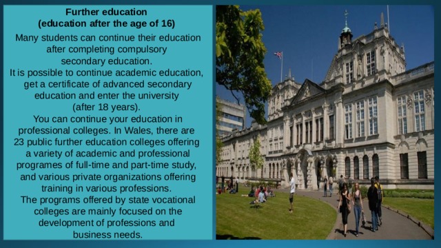 Further education (education after the age of 16)  Many students can continue their education after completing compulsory secondary education. It is possible to continue academic education, get a certificate of advanced secondary education and enter the university (after 18 years). You can continue your education in professional colleges. In Wales, there are 23 public further education colleges offering a variety of academic and professional programes of full-time and part-time study, and various private organizations offering training in various professions. The programs offered by state vocational colleges are mainly focused on the development of professions and business needs. 