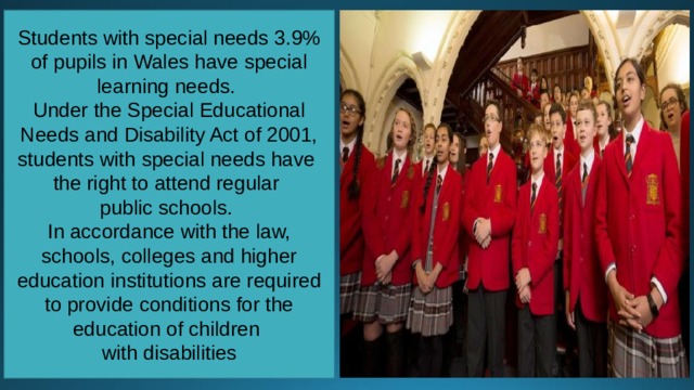 Students with special needs 3.9% of pupils in Wales have special learning needs. Under the Special Educational Needs and Disability Act of 2001, students with special needs have the right to attend regular public schools. In accordance with the law, schools, colleges and higher education institutions are required to provide conditions for the education of children with disabilities 