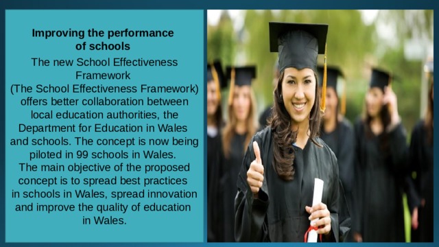 Improving the performance of schools  The new School Effectiveness Framework (The School Effectiveness Framework) offers better collaboration between local education authorities, the Department for Education in Wales and schools. The concept is now being piloted in 99 schools in Wales. The main objective of the proposed concept is to spread best practices in schools in Wales, spread innovation and improve the quality of education in Wales. 