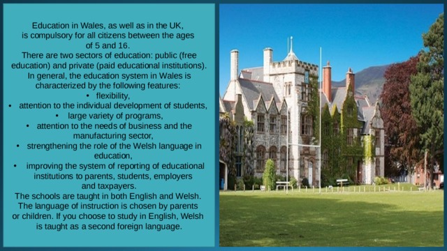 Education in Wales, as well as in the UK, is compulsory for all citizens between the ages of 5 and 16. There are two sectors of education: public (free education) and private (paid educational institutions). In general, the education system in Wales is characterized by the following features: flexibility, attention to the individual development of students,  large variety of programs, attention to the needs of business and the manufacturing sector, strengthening the role of the Welsh language in education,  improving the system of reporting of educational institutions to parents, students, employers and taxpayers. The schools are taught in both English and Welsh. The language of instruction is chosen by parents or children. If you choose to study in English, Welsh is taught as a second foreign language. 