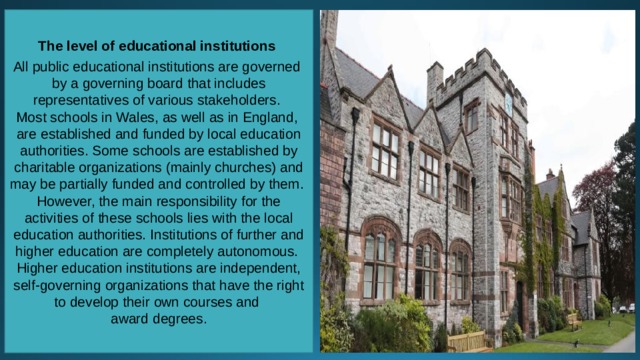 The level of educational institutions  All public educational institutions are governed by a governing board that includes representatives of various stakeholders. Most schools in Wales, as well as in England, are established and funded by local education authorities. Some schools are established by charitable organizations (mainly churches) and may be partially funded and controlled by them. However, the main responsibility for the activities of these schools lies with the local education authorities. Institutions of further and higher education are completely autonomous. Higher education institutions are independent, self-governing organizations that have the right to develop their own courses and award degrees. 