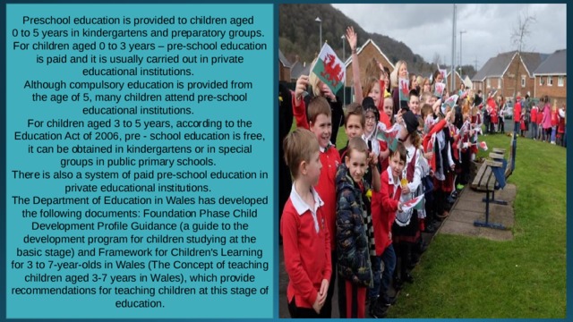 Preschool education is provided to children aged 0 to 5 years in kindergartens and preparatory groups. For children aged 0 to 3 years – pre-school education is paid and it is usually carried out in private educational institutions. Although compulsory education is provided from the age of 5, many children attend pre-school educational institutions. For children aged 3 to 5 years, according to the Education Act of 2006, pre - school education is free, it can be obtained in kindergartens or in special groups in public primary schools. There is also a system of paid pre-school education in private educational institutions. The Department of Education in Wales has developed the following documents: Foundation Phase Child Development Profile Guidance (a guide to the development program for children studying at the basic stage) and Framework for Children's Learning for 3 to 7-year-olds in Wales (The Concept of teaching children aged 3-7 years in Wales), which provide recommendations for teaching children at this stage of education. 