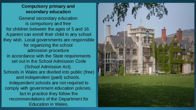 Compulsory primary and secondary education  General secondary education is compulsory and free for children between the ages of 5 and 16. A parent can enroll their child in any school they wish. Local governments are responsible for organizing the school admission procedure in accordance with the State requirements  set out in the School Admission Code (School Admission Act). Schools in Wales are divided into public (free) and independent (paid) schools. Independent schools are not required to comply with government education policies, but in practice they follow the recommendations of the Department for Education in Wales. 