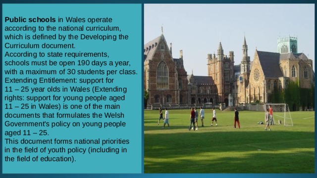 Public schools in Wales operate according to the national curriculum, which is defined by the Developing the Curriculum document. According to state requirements, schools must be open 190 days a year, with a maximum of 30 students per class. Extending Entitlement: support for 11 – 25 year olds in Wales (Extending rights: support for young people aged 11 – 25 in Wales) is one of the main documents that formulates the Welsh Government's policy on young people aged 11 – 25. This document forms national priorities in the field of youth policy (including in the field of education). 