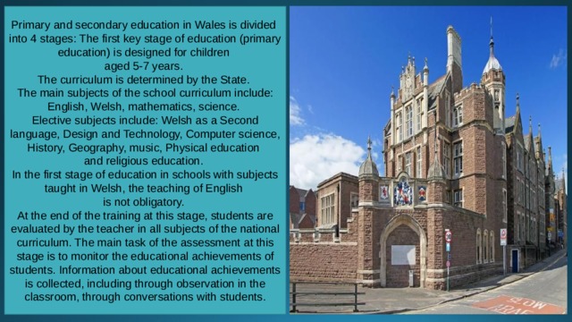 Primary and secondary education in Wales is divided into 4 stages: The first key stage of education (primary education) is designed for children aged 5-7 years. The curriculum is determined by the State. The main subjects of the school curriculum include: English, Welsh, mathematics, science. Elective subjects include: Welsh as a Second language, Design and Technology, Computer science, History, Geography, music, Physical education and religious education. In the first stage of education in schools with subjects taught in Welsh, the teaching of English is not obligatory. At the end of the training at this stage, students are evaluated by the teacher in all subjects of the national curriculum. The main task of the assessment at this stage is to monitor the educational achievements of students. Information about educational achievements is collected, including through observation in the classroom, through conversations with students. 