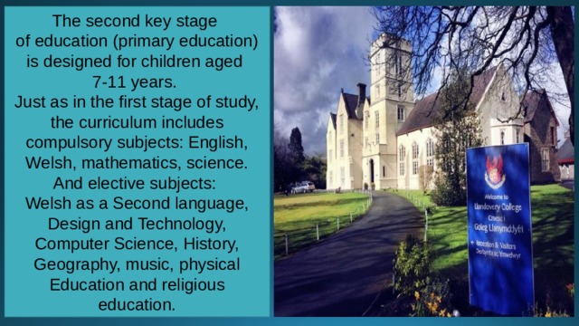 The second key stage of education (primary education) is designed for children aged 7-11 years. Just as in the first stage of study, the curriculum includes compulsory subjects: English, Welsh, mathematics, science. And elective subjects: Welsh as a Second language, Design and Technology, Computer Science, History, Geography, music, physical Education and religious education. 