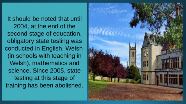 It should be noted that until 2004, at the end of the second stage of education, obligatory state testing was conducted in English, Welsh (in schools with teaching in Welsh), mathematics and science. Since 2005, state testing at this stage of training has been abolished. 